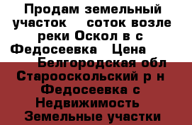 Продам земельный участок 15 соток возле реки Оскол в с. Федосеевка › Цена ­ 300 000 - Белгородская обл., Старооскольский р-н, Федосеевка с. Недвижимость » Земельные участки продажа   